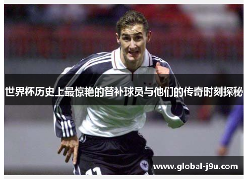 世界杯历史上最惊艳的替补球员与他们的传奇时刻探秘