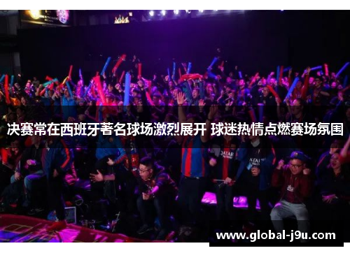 决赛常在西班牙著名球场激烈展开 球迷热情点燃赛场氛围