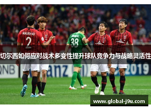 切尔西如何应对战术多变性提升球队竞争力与战略灵活性