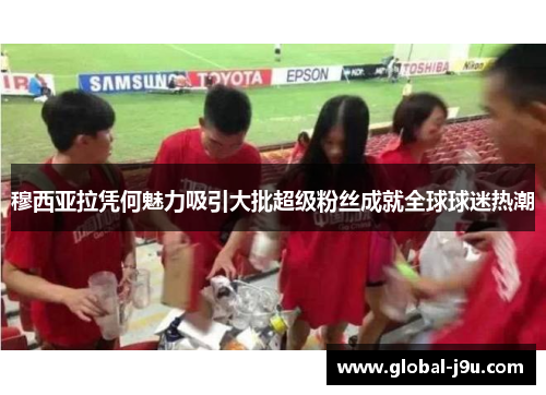穆西亚拉凭何魅力吸引大批超级粉丝成就全球球迷热潮
