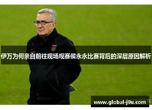 伊万为何亲自前往现场观赛侯永永比赛背后的深层原因解析