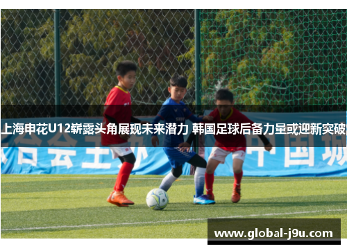 上海申花U12崭露头角展现未来潜力 韩国足球后备力量或迎新突破