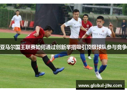 亚马尔国王联赛如何通过创新举措吸引顶级球队参与竞争