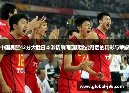 中国男篮42分大胜日本激情瞬间回顾激战背后的精彩与荣耀