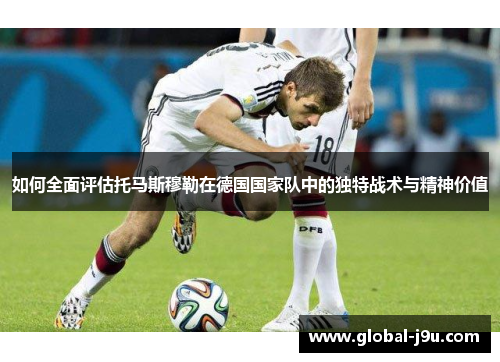 如何全面评估托马斯穆勒在德国国家队中的独特战术与精神价值