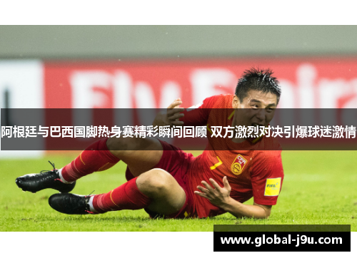 阿根廷与巴西国脚热身赛精彩瞬间回顾 双方激烈对决引爆球迷激情